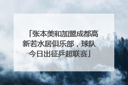 张本美和加盟成都高新若水居俱乐部，球队今日出征乒超联赛