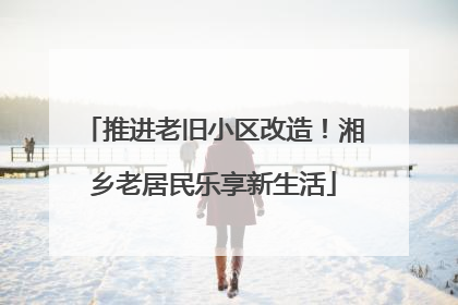 推进老旧小区改造！湘乡老居民乐享新生活