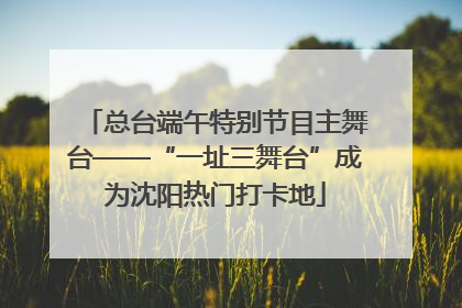 总台端午特别节目主舞台——“一址三舞台”成为沈阳热门打卡地