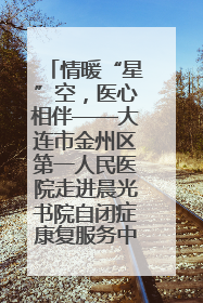 情暖“星”空，医心相伴——大连市金州区第一人民医院走进晨光书院自闭症康复服务中心