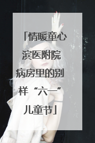 情暖童心 滨医附院病房里的别样“六一”儿童节
