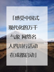 感受中国式现代化的万千气象 网络名人四川行活动在成都启动