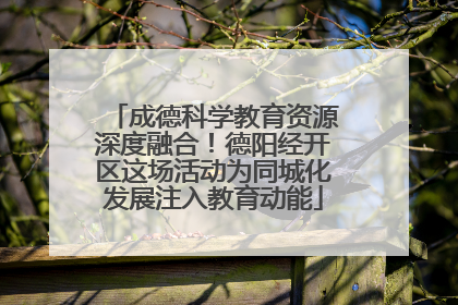 成德科学教育资源深度融合！德阳经开区这场活动为同城化发展注入教育动能