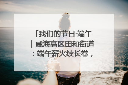 我们的节日·端午｜威海高区田和街道：端午薪火续长卷，邻里馨香聚暖流