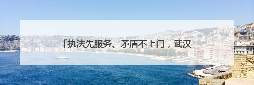 执法先服务、矛盾不上门，武汉城管“共情执法”赢来双向奔赴