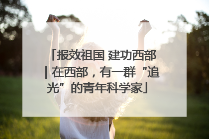 报效祖国 建功西部｜在西部，有一群“追光”的青年科学家