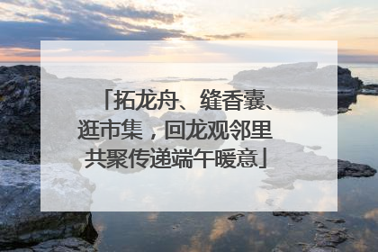 拓龙舟、缝香囊、逛市集，回龙观邻里共聚传递端午暖意