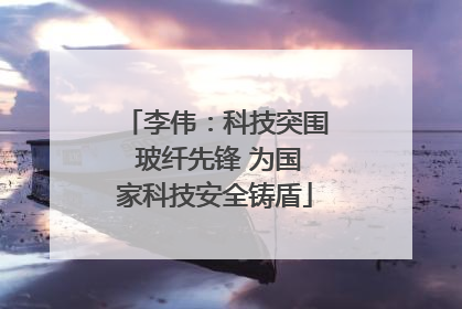 李伟：科技突围 玻纤先锋 为国家科技安全铸盾