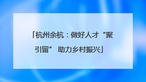 杭州余杭：做好人才“聚引留” 助力乡村振兴