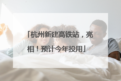 杭州新建高铁站，亮相！预计今年投用