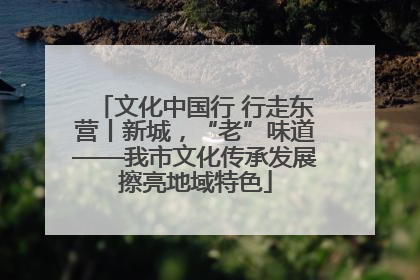 文化中国行 行走东营丨新城，“老”味道——我市文化传承发展擦亮地域特色