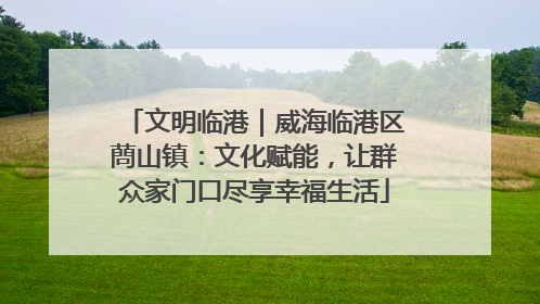 文明临港｜威海临港区蔄山镇：文化赋能，让群众家门口尽享幸福生活
