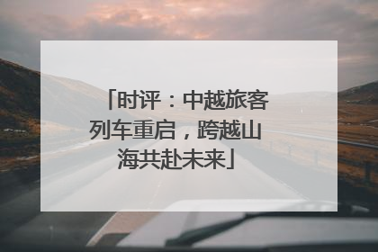 时评：中越旅客列车重启，跨越山海共赴未来