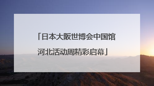 日本大阪世博会中国馆河北活动周精彩启幕