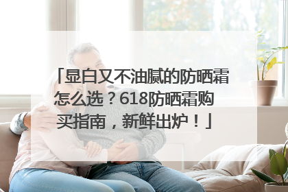 显白又不油腻的防晒霜怎么选？618防晒霜购买指南，新鲜出炉！