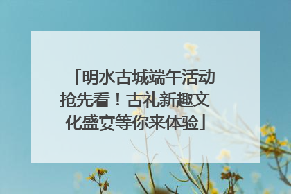 明水古城端午活动抢先看！古礼新趣文化盛宴等你来体验