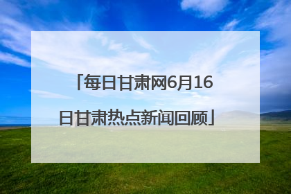 每日甘肃网6月16日甘肃热点新闻回顾