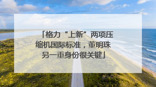 格力“上新”两项压缩机国际标准，董明珠另一重身份很关键
