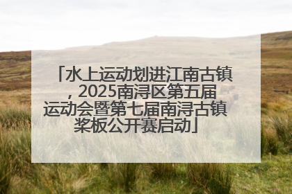 水上运动划进江南古镇，2025南浔区第五届运动会暨第七届南浔古镇桨板公开赛启动