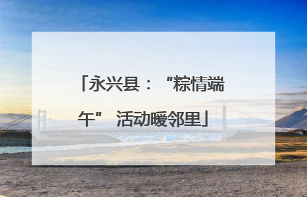 永兴县：“粽情端午” 活动暖邻里