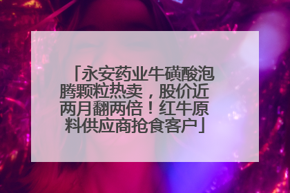 永安药业牛磺酸泡腾颗粒热卖，股价近两月翻两倍！红牛原料供应商抢食客户