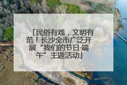 民俗有戏，文明有范！长沙全市广泛开展“我们的节日·端午”主题活动