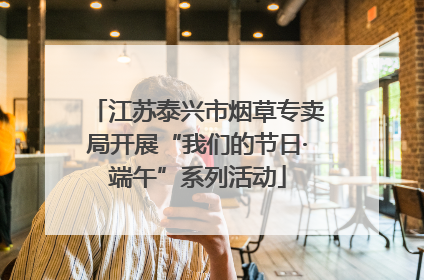 江苏泰兴市烟草专卖局开展“我们的节日·端午”系列活动
