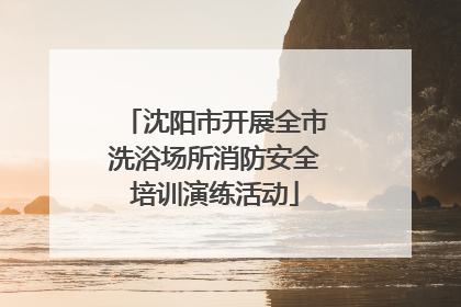 沈阳市开展全市洗浴场所消防安全培训演练活动