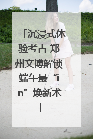 沉浸式体验考古 郑州文博解锁端午最“in”焕新术
