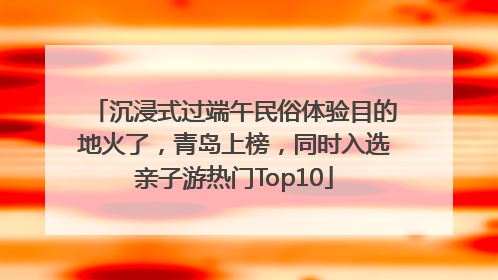 沉浸式过端午民俗体验目的地火了，青岛上榜，同时入选亲子游热门Top10