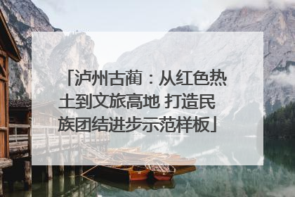 泸州古蔺：从红色热土到文旅高地 打造民族团结进步示范样板