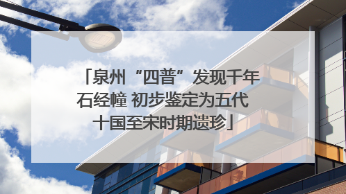 泉州“四普”发现千年石经幢 初步鉴定为五代十国至宋时期遗珍