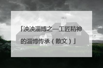 泱泱淄博之—工匠精神的淄博传承（散文）