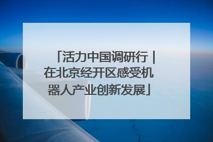 活力中国调研行｜在北京经开区感受机器人产业创新发展