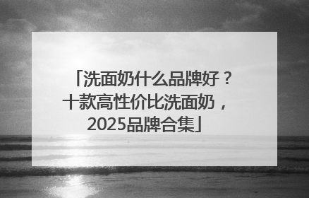 洗面奶什么品牌好？十款高性价比洗面奶，2025品牌合集