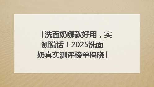 洗面奶哪款好用，实测说话！2025洗面奶真实测评榜单揭晓