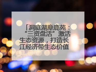 洞庭湖麋鹿苑：“三资盘活”激活生态资源，打造长江经济带生态价值转化新标杆