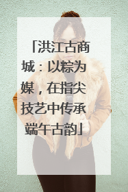 洪江古商城：以粽为媒，在指尖技艺中传承端午古韵