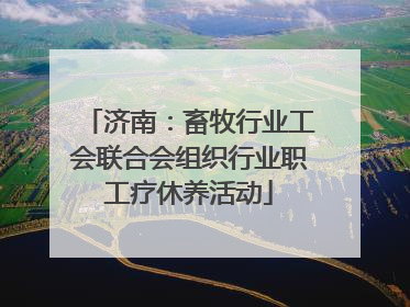 济南：畜牧行业工会联合会组织行业职工疗休养活动