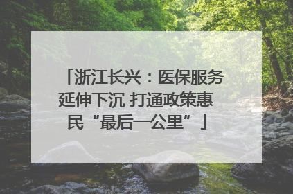 浙江长兴：医保服务延伸下沉 打通政策惠民“最后一公里”