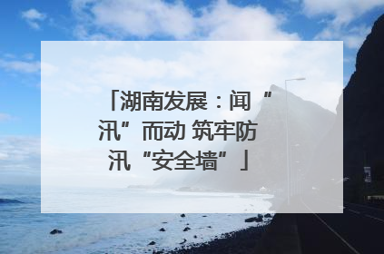 湖南发展：闻“汛”而动 筑牢防汛“安全墙”