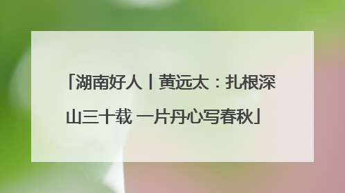 湖南好人丨黄远太：扎根深山三十载 一片丹心写春秋