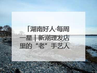 湖南好人·每周一星｜新潮理发店里的“老”手艺人，二十多年坚持5元理发不涨价