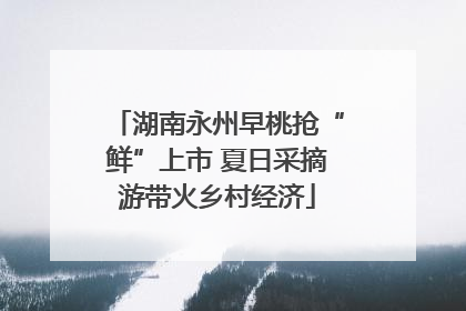 湖南永州早桃抢“鲜”上市 夏日采摘游带火乡村经济