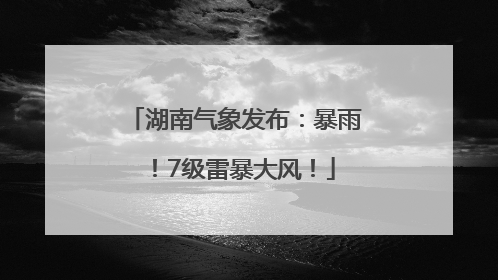 湖南气象发布：暴雨！7级雷暴大风！