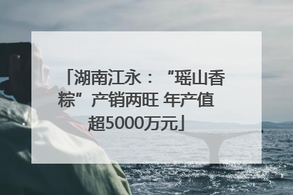 湖南江永：“瑶山香粽”产销两旺 年产值超5000万元