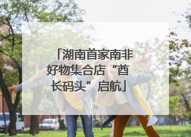 湖南首家南非好物集合店“酋长码头”启航