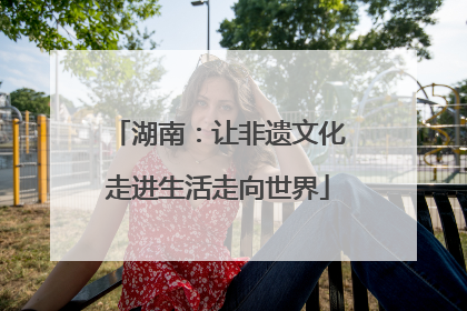 湖南：让非遗文化走进生活走向世界