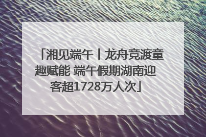 湘见端午丨龙舟竞渡童趣赋能 端午假期湖南迎客超1728万人次