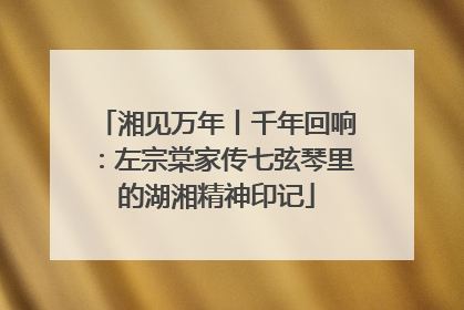 湘见万年丨千年回响：左宗棠家传七弦琴里的湖湘精神印记